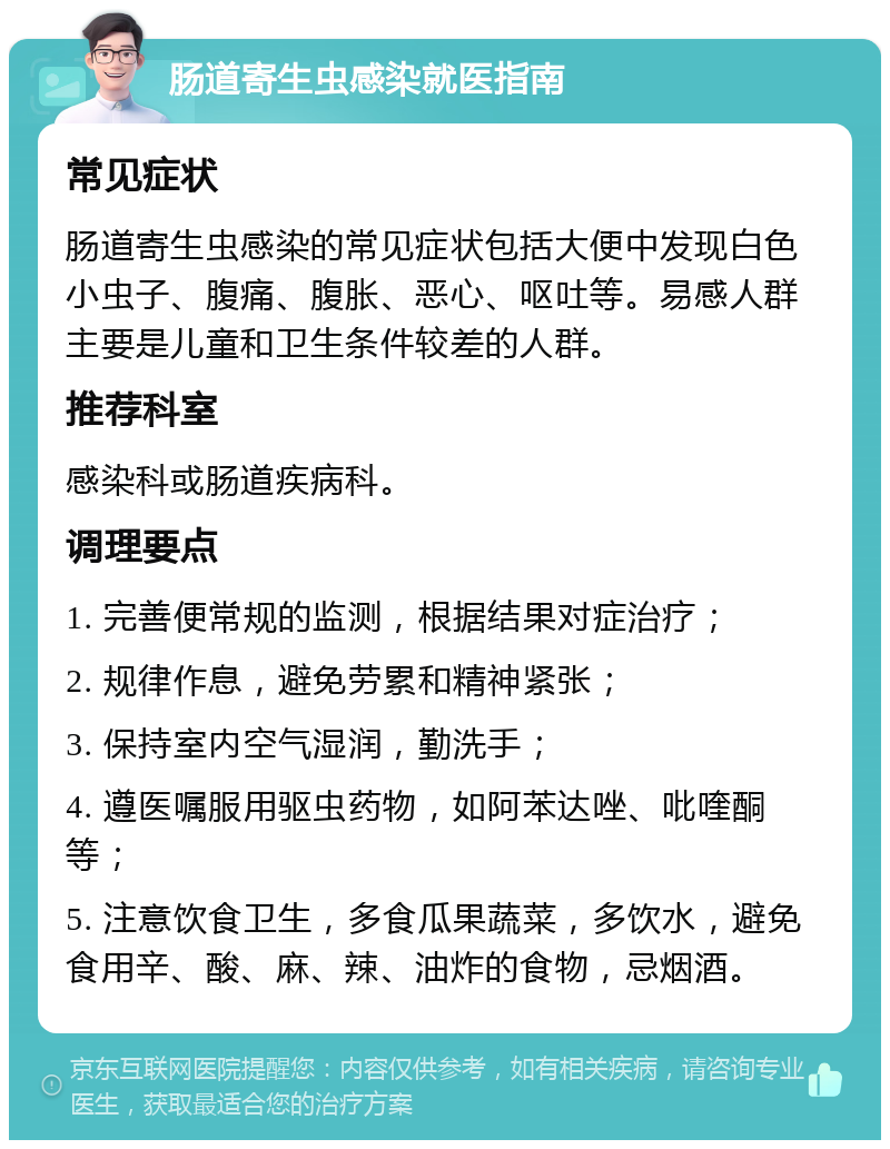 肠道寄生虫感染就医指南 常见症状 肠道寄生虫感染的常见症状包括大便中发现白色小虫子、腹痛、腹胀、恶心、呕吐等。易感人群主要是儿童和卫生条件较差的人群。 推荐科室 感染科或肠道疾病科。 调理要点 1. 完善便常规的监测，根据结果对症治疗； 2. 规律作息，避免劳累和精神紧张； 3. 保持室内空气湿润，勤洗手； 4. 遵医嘱服用驱虫药物，如阿苯达唑、吡喹酮等； 5. 注意饮食卫生，多食瓜果蔬菜，多饮水，避免食用辛、酸、麻、辣、油炸的食物，忌烟酒。