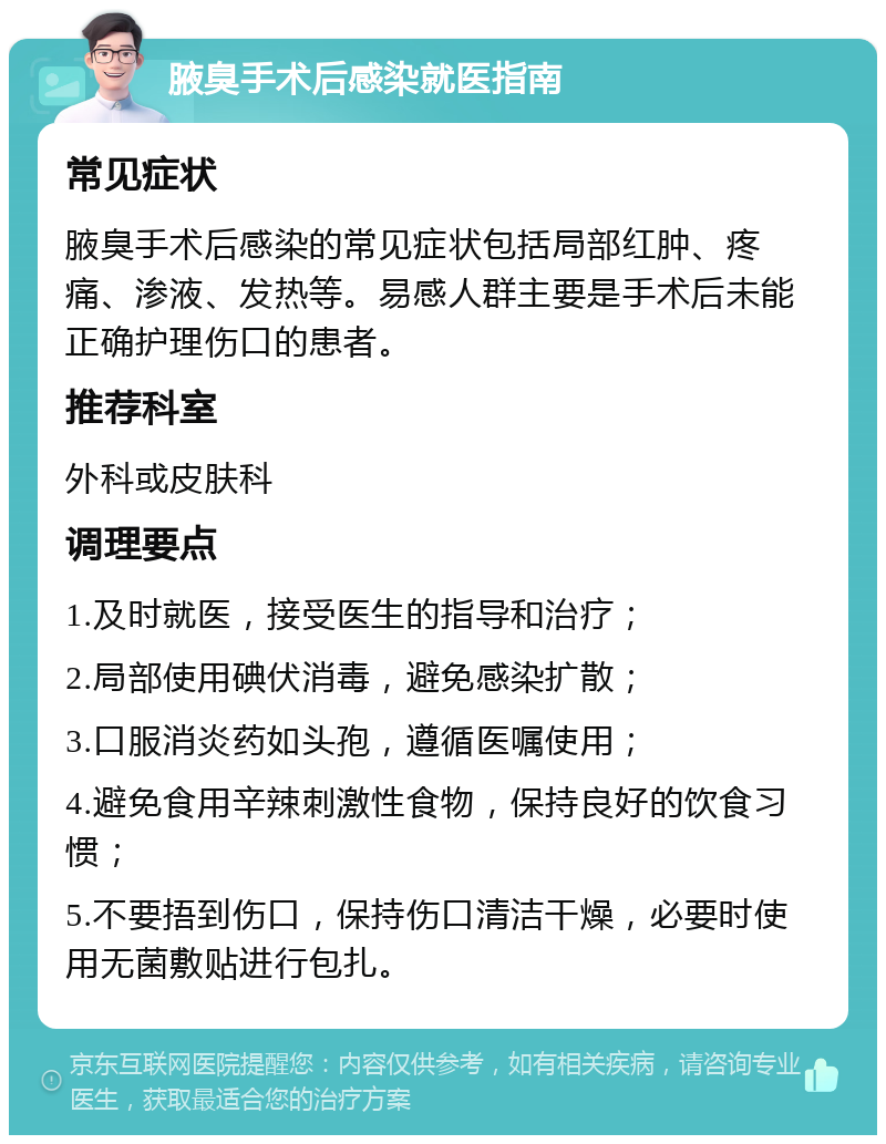 腋臭手术后感染就医指南 常见症状 腋臭手术后感染的常见症状包括局部红肿、疼痛、渗液、发热等。易感人群主要是手术后未能正确护理伤口的患者。 推荐科室 外科或皮肤科 调理要点 1.及时就医，接受医生的指导和治疗； 2.局部使用碘伏消毒，避免感染扩散； 3.口服消炎药如头孢，遵循医嘱使用； 4.避免食用辛辣刺激性食物，保持良好的饮食习惯； 5.不要捂到伤口，保持伤口清洁干燥，必要时使用无菌敷贴进行包扎。