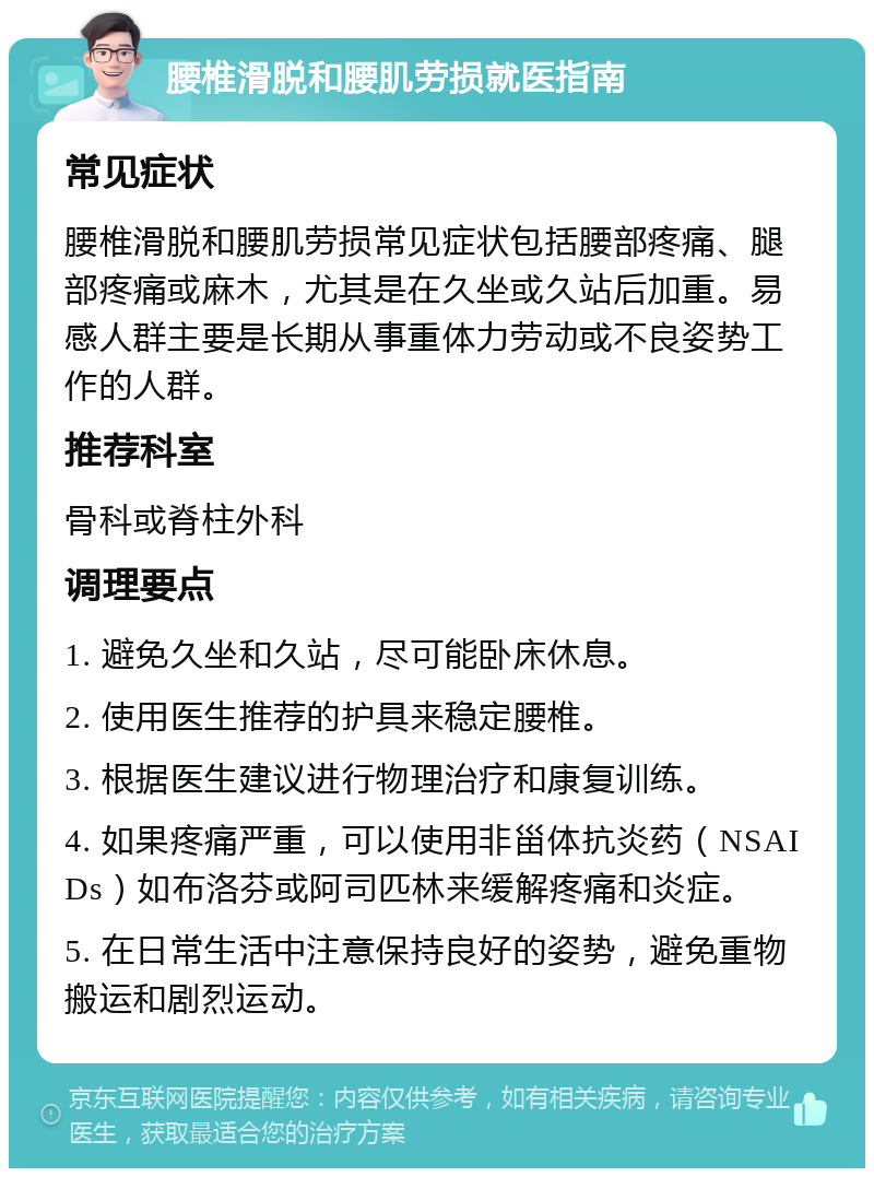 腰椎滑脱和腰肌劳损就医指南 常见症状 腰椎滑脱和腰肌劳损常见症状包括腰部疼痛、腿部疼痛或麻木，尤其是在久坐或久站后加重。易感人群主要是长期从事重体力劳动或不良姿势工作的人群。 推荐科室 骨科或脊柱外科 调理要点 1. 避免久坐和久站，尽可能卧床休息。 2. 使用医生推荐的护具来稳定腰椎。 3. 根据医生建议进行物理治疗和康复训练。 4. 如果疼痛严重，可以使用非甾体抗炎药（NSAIDs）如布洛芬或阿司匹林来缓解疼痛和炎症。 5. 在日常生活中注意保持良好的姿势，避免重物搬运和剧烈运动。