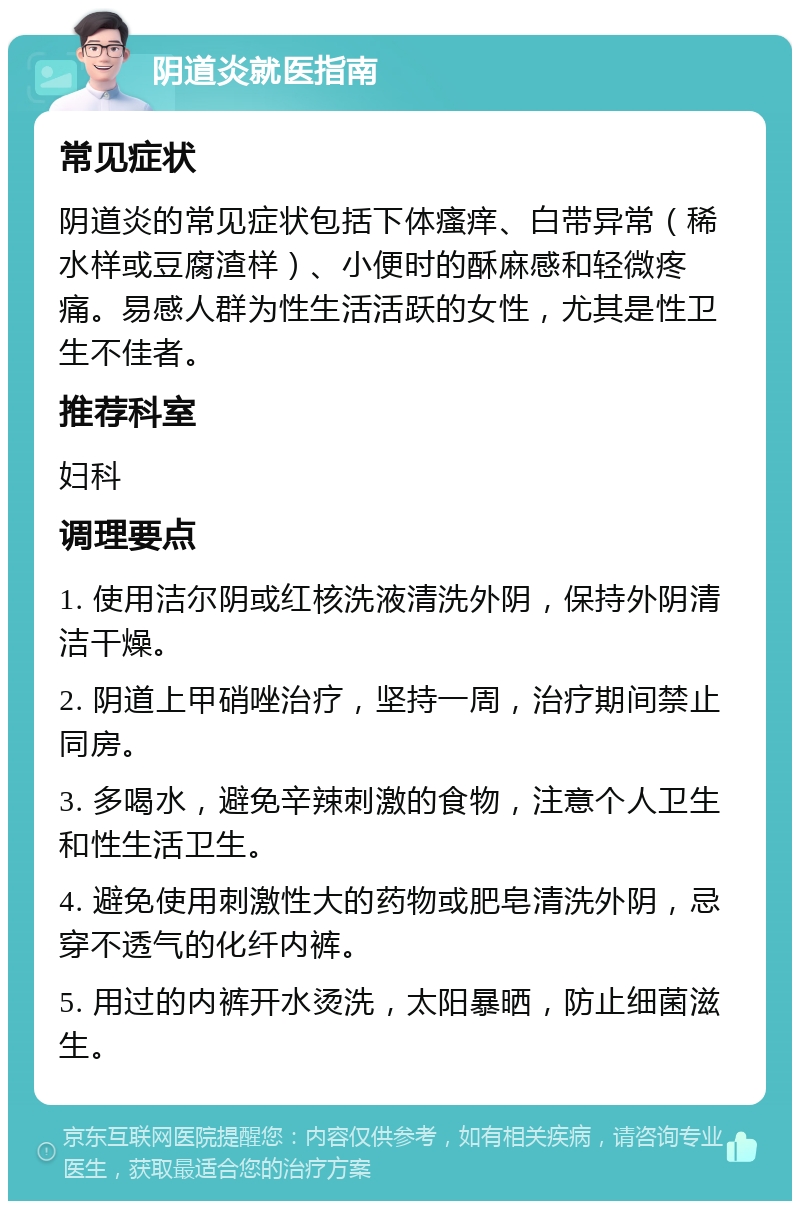 阴道炎就医指南 常见症状 阴道炎的常见症状包括下体瘙痒、白带异常（稀水样或豆腐渣样）、小便时的酥麻感和轻微疼痛。易感人群为性生活活跃的女性，尤其是性卫生不佳者。 推荐科室 妇科 调理要点 1. 使用洁尔阴或红核洗液清洗外阴，保持外阴清洁干燥。 2. 阴道上甲硝唑治疗，坚持一周，治疗期间禁止同房。 3. 多喝水，避免辛辣刺激的食物，注意个人卫生和性生活卫生。 4. 避免使用刺激性大的药物或肥皂清洗外阴，忌穿不透气的化纤内裤。 5. 用过的内裤开水烫洗，太阳暴晒，防止细菌滋生。