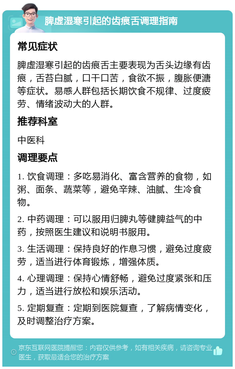 脾虚湿寒引起的齿痕舌调理指南 常见症状 脾虚湿寒引起的齿痕舌主要表现为舌头边缘有齿痕，舌苔白腻，口干口苦，食欲不振，腹胀便溏等症状。易感人群包括长期饮食不规律、过度疲劳、情绪波动大的人群。 推荐科室 中医科 调理要点 1. 饮食调理：多吃易消化、富含营养的食物，如粥、面条、蔬菜等，避免辛辣、油腻、生冷食物。 2. 中药调理：可以服用归脾丸等健脾益气的中药，按照医生建议和说明书服用。 3. 生活调理：保持良好的作息习惯，避免过度疲劳，适当进行体育锻炼，增强体质。 4. 心理调理：保持心情舒畅，避免过度紧张和压力，适当进行放松和娱乐活动。 5. 定期复查：定期到医院复查，了解病情变化，及时调整治疗方案。