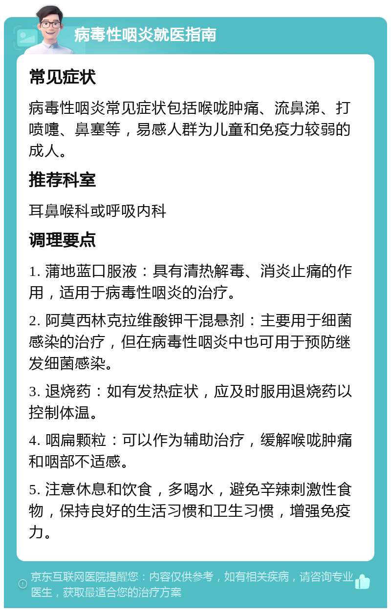 病毒性咽炎就医指南 常见症状 病毒性咽炎常见症状包括喉咙肿痛、流鼻涕、打喷嚏、鼻塞等，易感人群为儿童和免疫力较弱的成人。 推荐科室 耳鼻喉科或呼吸内科 调理要点 1. 蒲地蓝口服液：具有清热解毒、消炎止痛的作用，适用于病毒性咽炎的治疗。 2. 阿莫西林克拉维酸钾干混悬剂：主要用于细菌感染的治疗，但在病毒性咽炎中也可用于预防继发细菌感染。 3. 退烧药：如有发热症状，应及时服用退烧药以控制体温。 4. 咽扁颗粒：可以作为辅助治疗，缓解喉咙肿痛和咽部不适感。 5. 注意休息和饮食，多喝水，避免辛辣刺激性食物，保持良好的生活习惯和卫生习惯，增强免疫力。