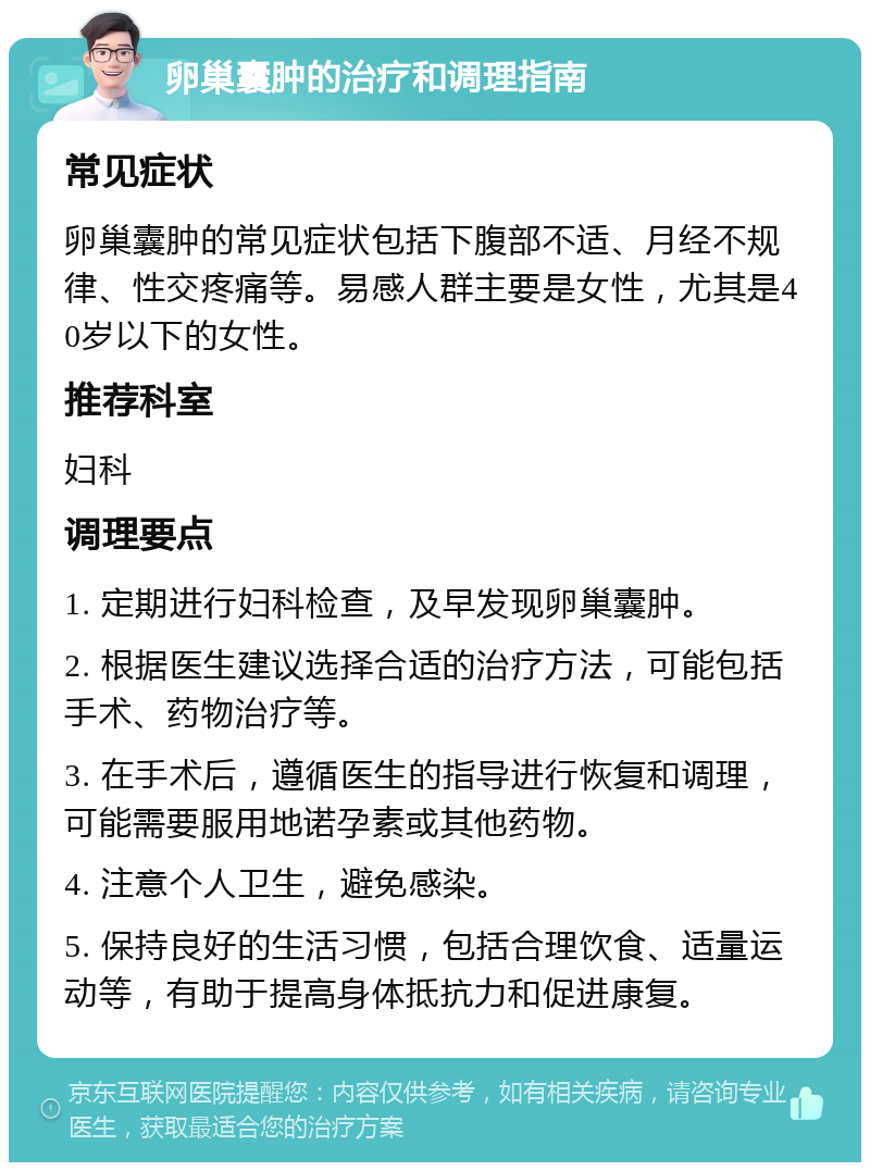 卵巢囊肿的治疗和调理指南 常见症状 卵巢囊肿的常见症状包括下腹部不适、月经不规律、性交疼痛等。易感人群主要是女性，尤其是40岁以下的女性。 推荐科室 妇科 调理要点 1. 定期进行妇科检查，及早发现卵巢囊肿。 2. 根据医生建议选择合适的治疗方法，可能包括手术、药物治疗等。 3. 在手术后，遵循医生的指导进行恢复和调理，可能需要服用地诺孕素或其他药物。 4. 注意个人卫生，避免感染。 5. 保持良好的生活习惯，包括合理饮食、适量运动等，有助于提高身体抵抗力和促进康复。