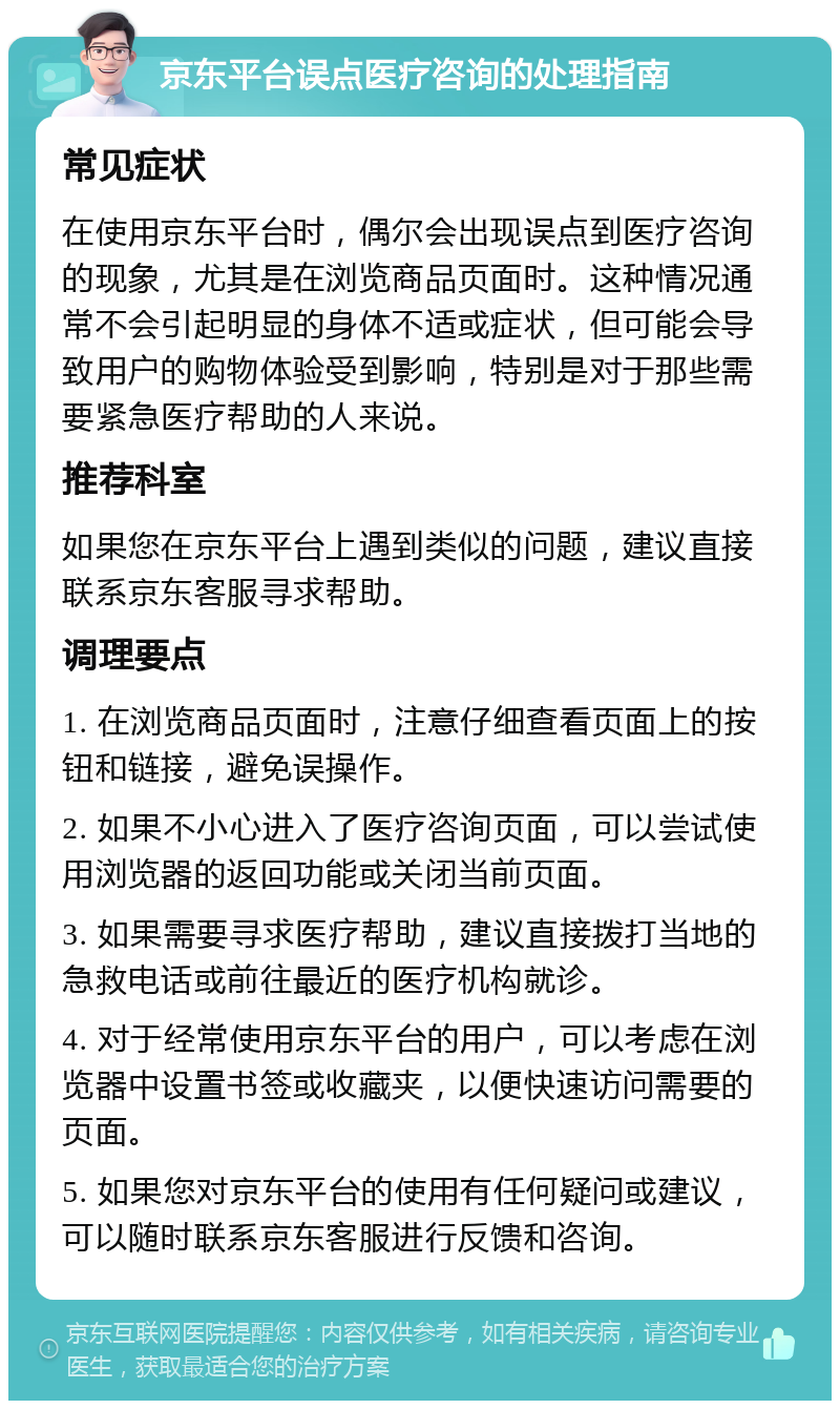 京东平台误点医疗咨询的处理指南 常见症状 在使用京东平台时，偶尔会出现误点到医疗咨询的现象，尤其是在浏览商品页面时。这种情况通常不会引起明显的身体不适或症状，但可能会导致用户的购物体验受到影响，特别是对于那些需要紧急医疗帮助的人来说。 推荐科室 如果您在京东平台上遇到类似的问题，建议直接联系京东客服寻求帮助。 调理要点 1. 在浏览商品页面时，注意仔细查看页面上的按钮和链接，避免误操作。 2. 如果不小心进入了医疗咨询页面，可以尝试使用浏览器的返回功能或关闭当前页面。 3. 如果需要寻求医疗帮助，建议直接拨打当地的急救电话或前往最近的医疗机构就诊。 4. 对于经常使用京东平台的用户，可以考虑在浏览器中设置书签或收藏夹，以便快速访问需要的页面。 5. 如果您对京东平台的使用有任何疑问或建议，可以随时联系京东客服进行反馈和咨询。