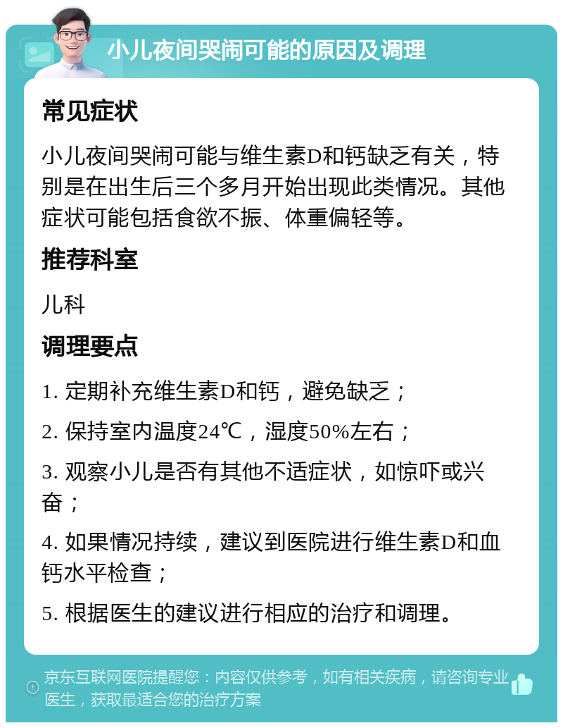 小儿夜间哭闹可能的原因及调理 常见症状 小儿夜间哭闹可能与维生素D和钙缺乏有关，特别是在出生后三个多月开始出现此类情况。其他症状可能包括食欲不振、体重偏轻等。 推荐科室 儿科 调理要点 1. 定期补充维生素D和钙，避免缺乏； 2. 保持室内温度24℃，湿度50%左右； 3. 观察小儿是否有其他不适症状，如惊吓或兴奋； 4. 如果情况持续，建议到医院进行维生素D和血钙水平检查； 5. 根据医生的建议进行相应的治疗和调理。