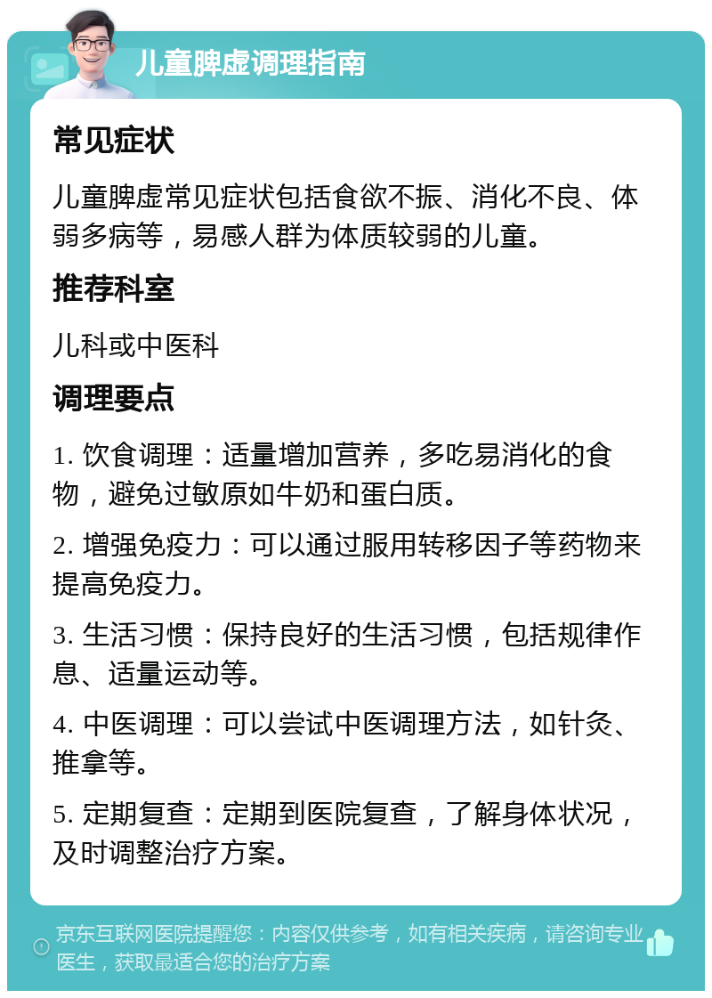 儿童脾虚调理指南 常见症状 儿童脾虚常见症状包括食欲不振、消化不良、体弱多病等，易感人群为体质较弱的儿童。 推荐科室 儿科或中医科 调理要点 1. 饮食调理：适量增加营养，多吃易消化的食物，避免过敏原如牛奶和蛋白质。 2. 增强免疫力：可以通过服用转移因子等药物来提高免疫力。 3. 生活习惯：保持良好的生活习惯，包括规律作息、适量运动等。 4. 中医调理：可以尝试中医调理方法，如针灸、推拿等。 5. 定期复查：定期到医院复查，了解身体状况，及时调整治疗方案。