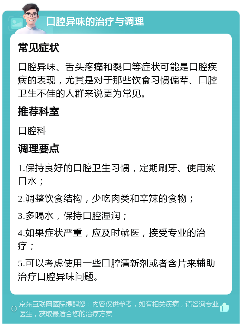 口腔异味的治疗与调理 常见症状 口腔异味、舌头疼痛和裂口等症状可能是口腔疾病的表现，尤其是对于那些饮食习惯偏荤、口腔卫生不佳的人群来说更为常见。 推荐科室 口腔科 调理要点 1.保持良好的口腔卫生习惯，定期刷牙、使用漱口水； 2.调整饮食结构，少吃肉类和辛辣的食物； 3.多喝水，保持口腔湿润； 4.如果症状严重，应及时就医，接受专业的治疗； 5.可以考虑使用一些口腔清新剂或者含片来辅助治疗口腔异味问题。