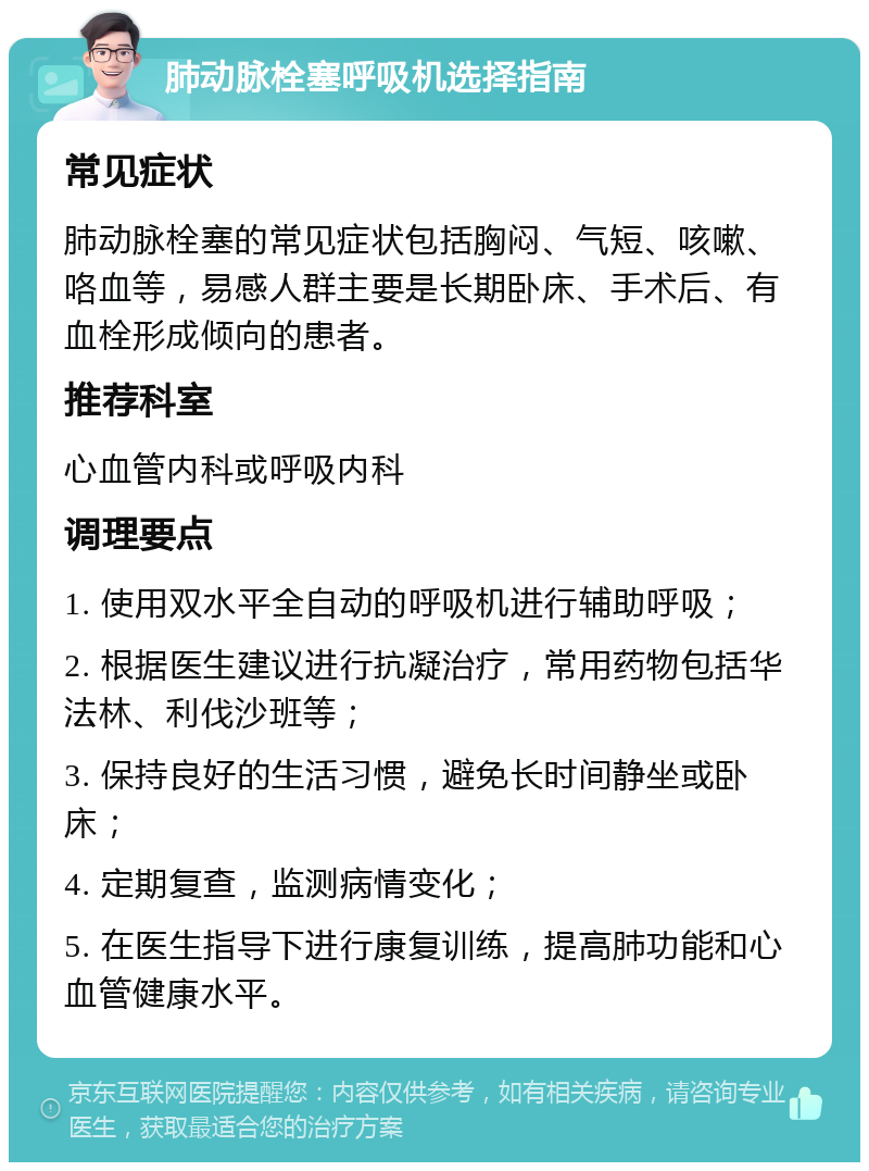 肺动脉栓塞呼吸机选择指南 常见症状 肺动脉栓塞的常见症状包括胸闷、气短、咳嗽、咯血等，易感人群主要是长期卧床、手术后、有血栓形成倾向的患者。 推荐科室 心血管内科或呼吸内科 调理要点 1. 使用双水平全自动的呼吸机进行辅助呼吸； 2. 根据医生建议进行抗凝治疗，常用药物包括华法林、利伐沙班等； 3. 保持良好的生活习惯，避免长时间静坐或卧床； 4. 定期复查，监测病情变化； 5. 在医生指导下进行康复训练，提高肺功能和心血管健康水平。