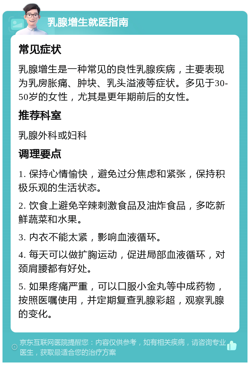 乳腺增生就医指南 常见症状 乳腺增生是一种常见的良性乳腺疾病，主要表现为乳房胀痛、肿块、乳头溢液等症状。多见于30-50岁的女性，尤其是更年期前后的女性。 推荐科室 乳腺外科或妇科 调理要点 1. 保持心情愉快，避免过分焦虑和紧张，保持积极乐观的生活状态。 2. 饮食上避免辛辣刺激食品及油炸食品，多吃新鲜蔬菜和水果。 3. 内衣不能太紧，影响血液循环。 4. 每天可以做扩胸运动，促进局部血液循环，对颈肩腰都有好处。 5. 如果疼痛严重，可以口服小金丸等中成药物，按照医嘱使用，并定期复查乳腺彩超，观察乳腺的变化。