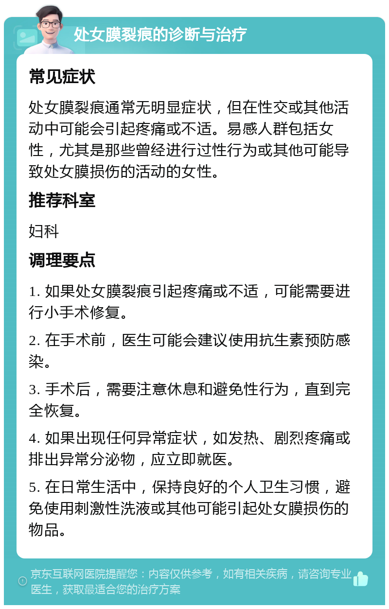 处女膜裂痕的诊断与治疗 常见症状 处女膜裂痕通常无明显症状，但在性交或其他活动中可能会引起疼痛或不适。易感人群包括女性，尤其是那些曾经进行过性行为或其他可能导致处女膜损伤的活动的女性。 推荐科室 妇科 调理要点 1. 如果处女膜裂痕引起疼痛或不适，可能需要进行小手术修复。 2. 在手术前，医生可能会建议使用抗生素预防感染。 3. 手术后，需要注意休息和避免性行为，直到完全恢复。 4. 如果出现任何异常症状，如发热、剧烈疼痛或排出异常分泌物，应立即就医。 5. 在日常生活中，保持良好的个人卫生习惯，避免使用刺激性洗液或其他可能引起处女膜损伤的物品。