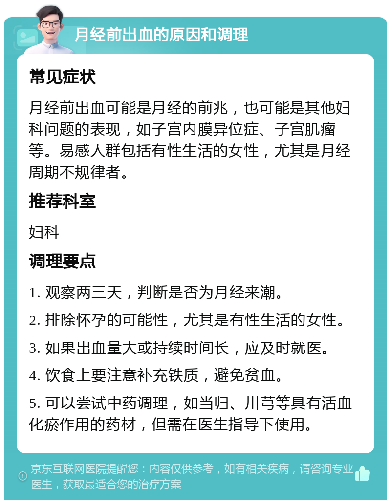 月经前出血的原因和调理 常见症状 月经前出血可能是月经的前兆，也可能是其他妇科问题的表现，如子宫内膜异位症、子宫肌瘤等。易感人群包括有性生活的女性，尤其是月经周期不规律者。 推荐科室 妇科 调理要点 1. 观察两三天，判断是否为月经来潮。 2. 排除怀孕的可能性，尤其是有性生活的女性。 3. 如果出血量大或持续时间长，应及时就医。 4. 饮食上要注意补充铁质，避免贫血。 5. 可以尝试中药调理，如当归、川芎等具有活血化瘀作用的药材，但需在医生指导下使用。