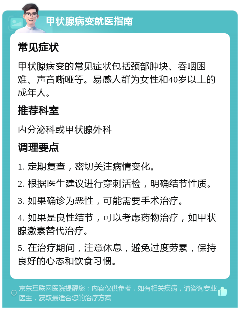 甲状腺病变就医指南 常见症状 甲状腺病变的常见症状包括颈部肿块、吞咽困难、声音嘶哑等。易感人群为女性和40岁以上的成年人。 推荐科室 内分泌科或甲状腺外科 调理要点 1. 定期复查，密切关注病情变化。 2. 根据医生建议进行穿刺活检，明确结节性质。 3. 如果确诊为恶性，可能需要手术治疗。 4. 如果是良性结节，可以考虑药物治疗，如甲状腺激素替代治疗。 5. 在治疗期间，注意休息，避免过度劳累，保持良好的心态和饮食习惯。