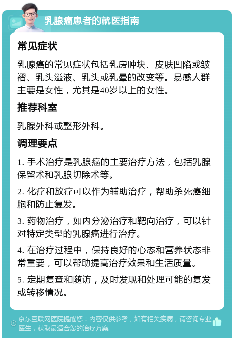 乳腺癌患者的就医指南 常见症状 乳腺癌的常见症状包括乳房肿块、皮肤凹陷或皱褶、乳头溢液、乳头或乳晕的改变等。易感人群主要是女性，尤其是40岁以上的女性。 推荐科室 乳腺外科或整形外科。 调理要点 1. 手术治疗是乳腺癌的主要治疗方法，包括乳腺保留术和乳腺切除术等。 2. 化疗和放疗可以作为辅助治疗，帮助杀死癌细胞和防止复发。 3. 药物治疗，如内分泌治疗和靶向治疗，可以针对特定类型的乳腺癌进行治疗。 4. 在治疗过程中，保持良好的心态和营养状态非常重要，可以帮助提高治疗效果和生活质量。 5. 定期复查和随访，及时发现和处理可能的复发或转移情况。