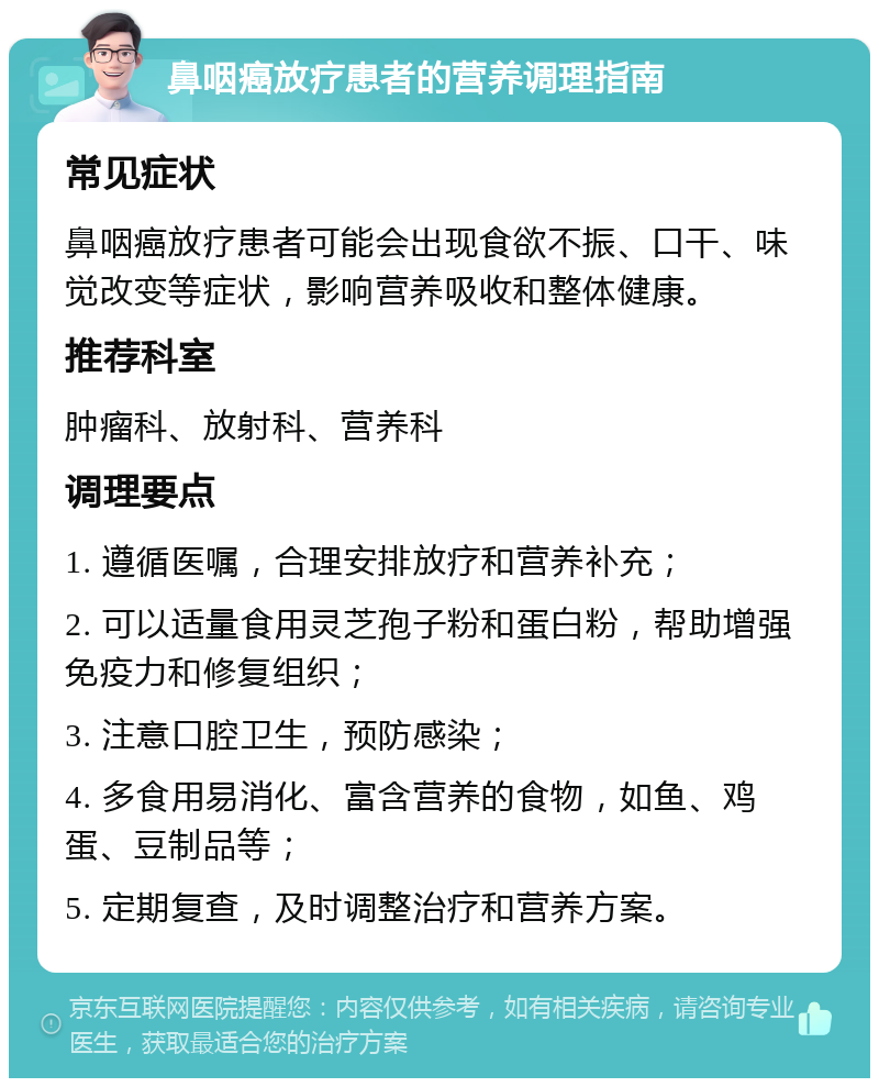 鼻咽癌放疗患者的营养调理指南 常见症状 鼻咽癌放疗患者可能会出现食欲不振、口干、味觉改变等症状，影响营养吸收和整体健康。 推荐科室 肿瘤科、放射科、营养科 调理要点 1. 遵循医嘱，合理安排放疗和营养补充； 2. 可以适量食用灵芝孢子粉和蛋白粉，帮助增强免疫力和修复组织； 3. 注意口腔卫生，预防感染； 4. 多食用易消化、富含营养的食物，如鱼、鸡蛋、豆制品等； 5. 定期复查，及时调整治疗和营养方案。