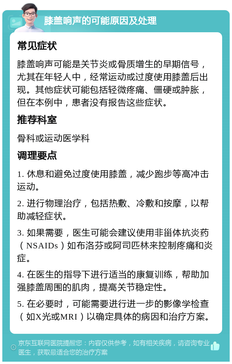 膝盖响声的可能原因及处理 常见症状 膝盖响声可能是关节炎或骨质增生的早期信号，尤其在年轻人中，经常运动或过度使用膝盖后出现。其他症状可能包括轻微疼痛、僵硬或肿胀，但在本例中，患者没有报告这些症状。 推荐科室 骨科或运动医学科 调理要点 1. 休息和避免过度使用膝盖，减少跑步等高冲击运动。 2. 进行物理治疗，包括热敷、冷敷和按摩，以帮助减轻症状。 3. 如果需要，医生可能会建议使用非甾体抗炎药（NSAIDs）如布洛芬或阿司匹林来控制疼痛和炎症。 4. 在医生的指导下进行适当的康复训练，帮助加强膝盖周围的肌肉，提高关节稳定性。 5. 在必要时，可能需要进行进一步的影像学检查（如X光或MRI）以确定具体的病因和治疗方案。