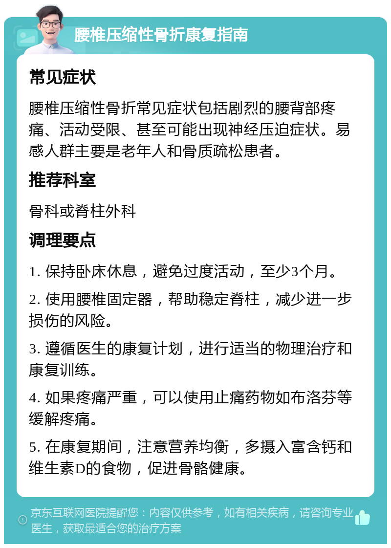 腰椎压缩性骨折康复指南 常见症状 腰椎压缩性骨折常见症状包括剧烈的腰背部疼痛、活动受限、甚至可能出现神经压迫症状。易感人群主要是老年人和骨质疏松患者。 推荐科室 骨科或脊柱外科 调理要点 1. 保持卧床休息，避免过度活动，至少3个月。 2. 使用腰椎固定器，帮助稳定脊柱，减少进一步损伤的风险。 3. 遵循医生的康复计划，进行适当的物理治疗和康复训练。 4. 如果疼痛严重，可以使用止痛药物如布洛芬等缓解疼痛。 5. 在康复期间，注意营养均衡，多摄入富含钙和维生素D的食物，促进骨骼健康。