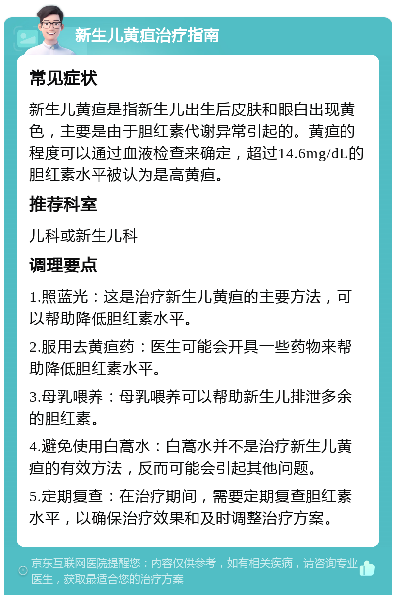 新生儿黄疸治疗指南 常见症状 新生儿黄疸是指新生儿出生后皮肤和眼白出现黄色，主要是由于胆红素代谢异常引起的。黄疸的程度可以通过血液检查来确定，超过14.6mg/dL的胆红素水平被认为是高黄疸。 推荐科室 儿科或新生儿科 调理要点 1.照蓝光：这是治疗新生儿黄疸的主要方法，可以帮助降低胆红素水平。 2.服用去黄疸药：医生可能会开具一些药物来帮助降低胆红素水平。 3.母乳喂养：母乳喂养可以帮助新生儿排泄多余的胆红素。 4.避免使用白蒿水：白蒿水并不是治疗新生儿黄疸的有效方法，反而可能会引起其他问题。 5.定期复查：在治疗期间，需要定期复查胆红素水平，以确保治疗效果和及时调整治疗方案。