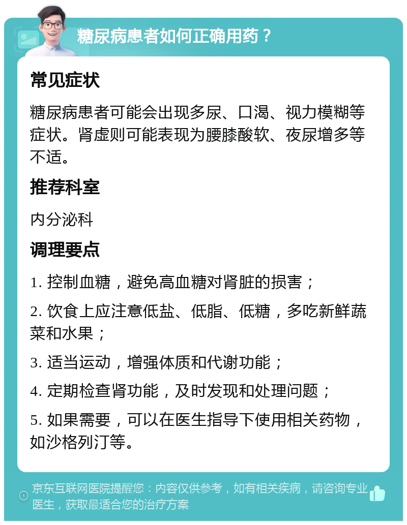 糖尿病患者如何正确用药？ 常见症状 糖尿病患者可能会出现多尿、口渴、视力模糊等症状。肾虚则可能表现为腰膝酸软、夜尿增多等不适。 推荐科室 内分泌科 调理要点 1. 控制血糖，避免高血糖对肾脏的损害； 2. 饮食上应注意低盐、低脂、低糖，多吃新鲜蔬菜和水果； 3. 适当运动，增强体质和代谢功能； 4. 定期检查肾功能，及时发现和处理问题； 5. 如果需要，可以在医生指导下使用相关药物，如沙格列汀等。