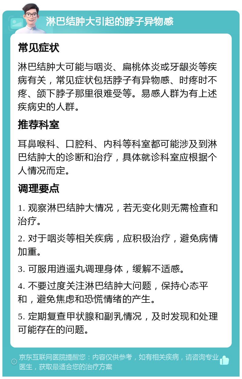 淋巴结肿大引起的脖子异物感 常见症状 淋巴结肿大可能与咽炎、扁桃体炎或牙龈炎等疾病有关，常见症状包括脖子有异物感、时疼时不疼、颌下脖子那里很难受等。易感人群为有上述疾病史的人群。 推荐科室 耳鼻喉科、口腔科、内科等科室都可能涉及到淋巴结肿大的诊断和治疗，具体就诊科室应根据个人情况而定。 调理要点 1. 观察淋巴结肿大情况，若无变化则无需检查和治疗。 2. 对于咽炎等相关疾病，应积极治疗，避免病情加重。 3. 可服用逍遥丸调理身体，缓解不适感。 4. 不要过度关注淋巴结肿大问题，保持心态平和，避免焦虑和恐慌情绪的产生。 5. 定期复查甲状腺和副乳情况，及时发现和处理可能存在的问题。