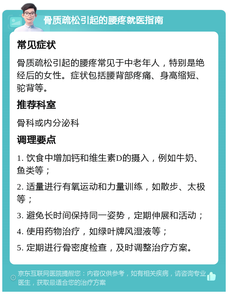 骨质疏松引起的腰疼就医指南 常见症状 骨质疏松引起的腰疼常见于中老年人，特别是绝经后的女性。症状包括腰背部疼痛、身高缩短、驼背等。 推荐科室 骨科或内分泌科 调理要点 1. 饮食中增加钙和维生素D的摄入，例如牛奶、鱼类等； 2. 适量进行有氧运动和力量训练，如散步、太极等； 3. 避免长时间保持同一姿势，定期伸展和活动； 4. 使用药物治疗，如绿叶牌风湿液等； 5. 定期进行骨密度检查，及时调整治疗方案。