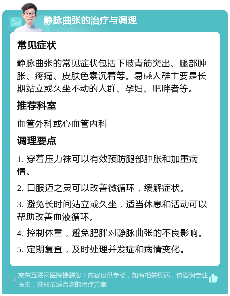 静脉曲张的治疗与调理 常见症状 静脉曲张的常见症状包括下肢青筋突出、腿部肿胀、疼痛、皮肤色素沉着等。易感人群主要是长期站立或久坐不动的人群、孕妇、肥胖者等。 推荐科室 血管外科或心血管内科 调理要点 1. 穿着压力袜可以有效预防腿部肿胀和加重病情。 2. 口服迈之灵可以改善微循环，缓解症状。 3. 避免长时间站立或久坐，适当休息和活动可以帮助改善血液循环。 4. 控制体重，避免肥胖对静脉曲张的不良影响。 5. 定期复查，及时处理并发症和病情变化。