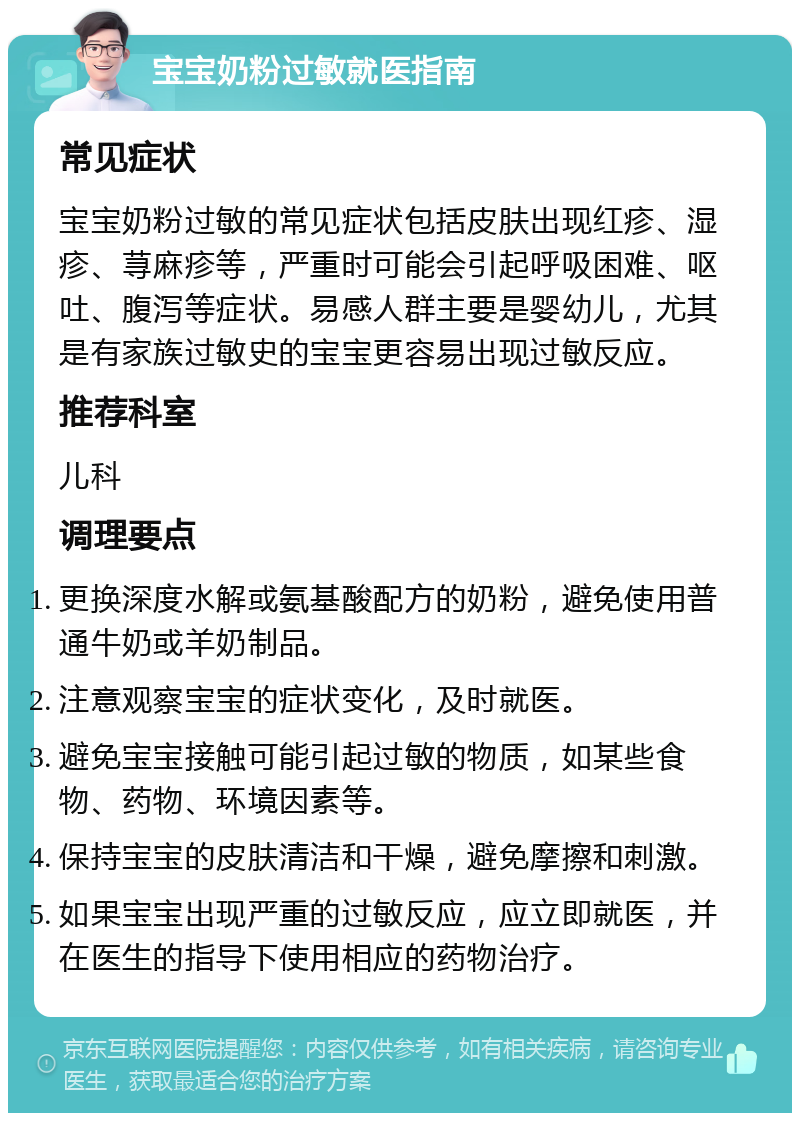 宝宝奶粉过敏就医指南 常见症状 宝宝奶粉过敏的常见症状包括皮肤出现红疹、湿疹、荨麻疹等，严重时可能会引起呼吸困难、呕吐、腹泻等症状。易感人群主要是婴幼儿，尤其是有家族过敏史的宝宝更容易出现过敏反应。 推荐科室 儿科 调理要点 更换深度水解或氨基酸配方的奶粉，避免使用普通牛奶或羊奶制品。 注意观察宝宝的症状变化，及时就医。 避免宝宝接触可能引起过敏的物质，如某些食物、药物、环境因素等。 保持宝宝的皮肤清洁和干燥，避免摩擦和刺激。 如果宝宝出现严重的过敏反应，应立即就医，并在医生的指导下使用相应的药物治疗。