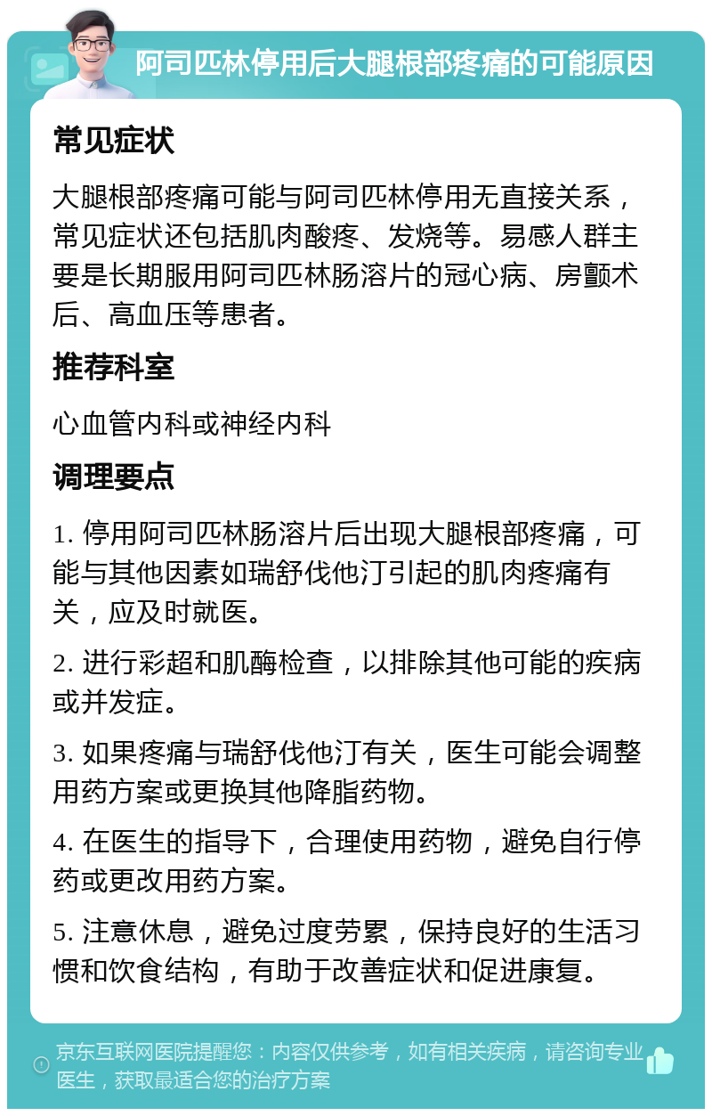 阿司匹林停用后大腿根部疼痛的可能原因 常见症状 大腿根部疼痛可能与阿司匹林停用无直接关系，常见症状还包括肌肉酸疼、发烧等。易感人群主要是长期服用阿司匹林肠溶片的冠心病、房颤术后、高血压等患者。 推荐科室 心血管内科或神经内科 调理要点 1. 停用阿司匹林肠溶片后出现大腿根部疼痛，可能与其他因素如瑞舒伐他汀引起的肌肉疼痛有关，应及时就医。 2. 进行彩超和肌酶检查，以排除其他可能的疾病或并发症。 3. 如果疼痛与瑞舒伐他汀有关，医生可能会调整用药方案或更换其他降脂药物。 4. 在医生的指导下，合理使用药物，避免自行停药或更改用药方案。 5. 注意休息，避免过度劳累，保持良好的生活习惯和饮食结构，有助于改善症状和促进康复。