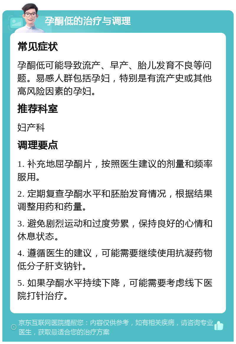 孕酮低的治疗与调理 常见症状 孕酮低可能导致流产、早产、胎儿发育不良等问题。易感人群包括孕妇，特别是有流产史或其他高风险因素的孕妇。 推荐科室 妇产科 调理要点 1. 补充地屈孕酮片，按照医生建议的剂量和频率服用。 2. 定期复查孕酮水平和胚胎发育情况，根据结果调整用药和药量。 3. 避免剧烈运动和过度劳累，保持良好的心情和休息状态。 4. 遵循医生的建议，可能需要继续使用抗凝药物低分子肝支钠针。 5. 如果孕酮水平持续下降，可能需要考虑线下医院打针治疗。