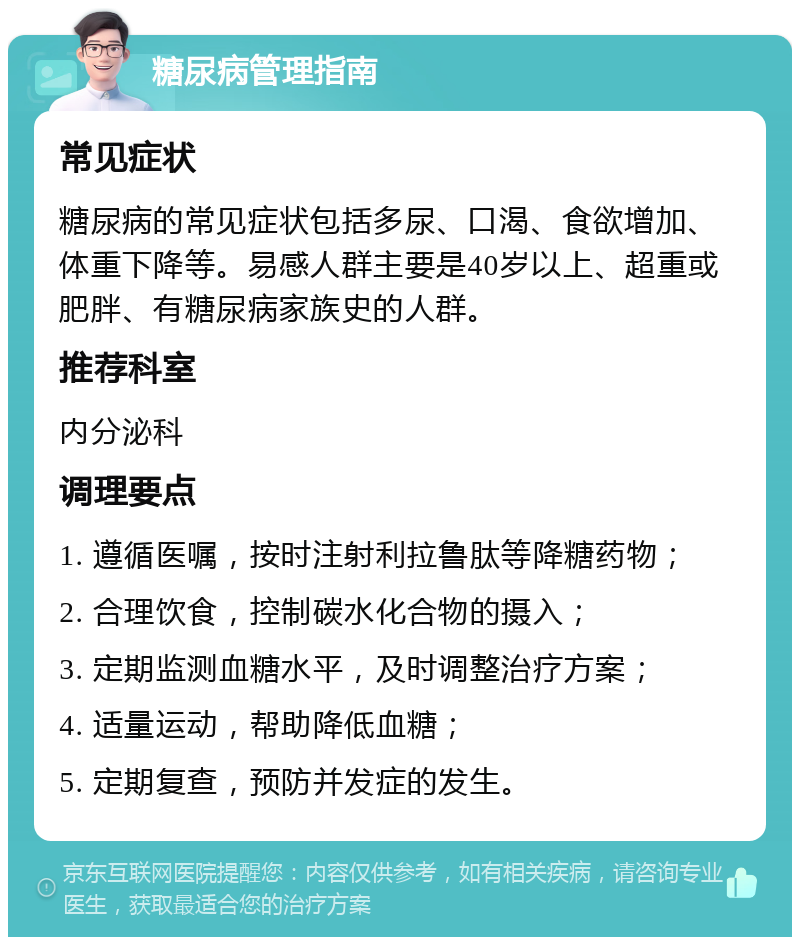 糖尿病管理指南 常见症状 糖尿病的常见症状包括多尿、口渴、食欲增加、体重下降等。易感人群主要是40岁以上、超重或肥胖、有糖尿病家族史的人群。 推荐科室 内分泌科 调理要点 1. 遵循医嘱，按时注射利拉鲁肽等降糖药物； 2. 合理饮食，控制碳水化合物的摄入； 3. 定期监测血糖水平，及时调整治疗方案； 4. 适量运动，帮助降低血糖； 5. 定期复查，预防并发症的发生。