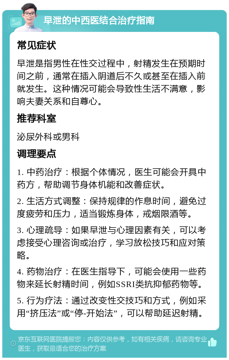 早泄的中西医结合治疗指南 常见症状 早泄是指男性在性交过程中，射精发生在预期时间之前，通常在插入阴道后不久或甚至在插入前就发生。这种情况可能会导致性生活不满意，影响夫妻关系和自尊心。 推荐科室 泌尿外科或男科 调理要点 1. 中药治疗：根据个体情况，医生可能会开具中药方，帮助调节身体机能和改善症状。 2. 生活方式调整：保持规律的作息时间，避免过度疲劳和压力，适当锻炼身体，戒烟限酒等。 3. 心理疏导：如果早泄与心理因素有关，可以考虑接受心理咨询或治疗，学习放松技巧和应对策略。 4. 药物治疗：在医生指导下，可能会使用一些药物来延长射精时间，例如SSRI类抗抑郁药物等。 5. 行为疗法：通过改变性交技巧和方式，例如采用“挤压法”或“停-开始法”，可以帮助延迟射精。