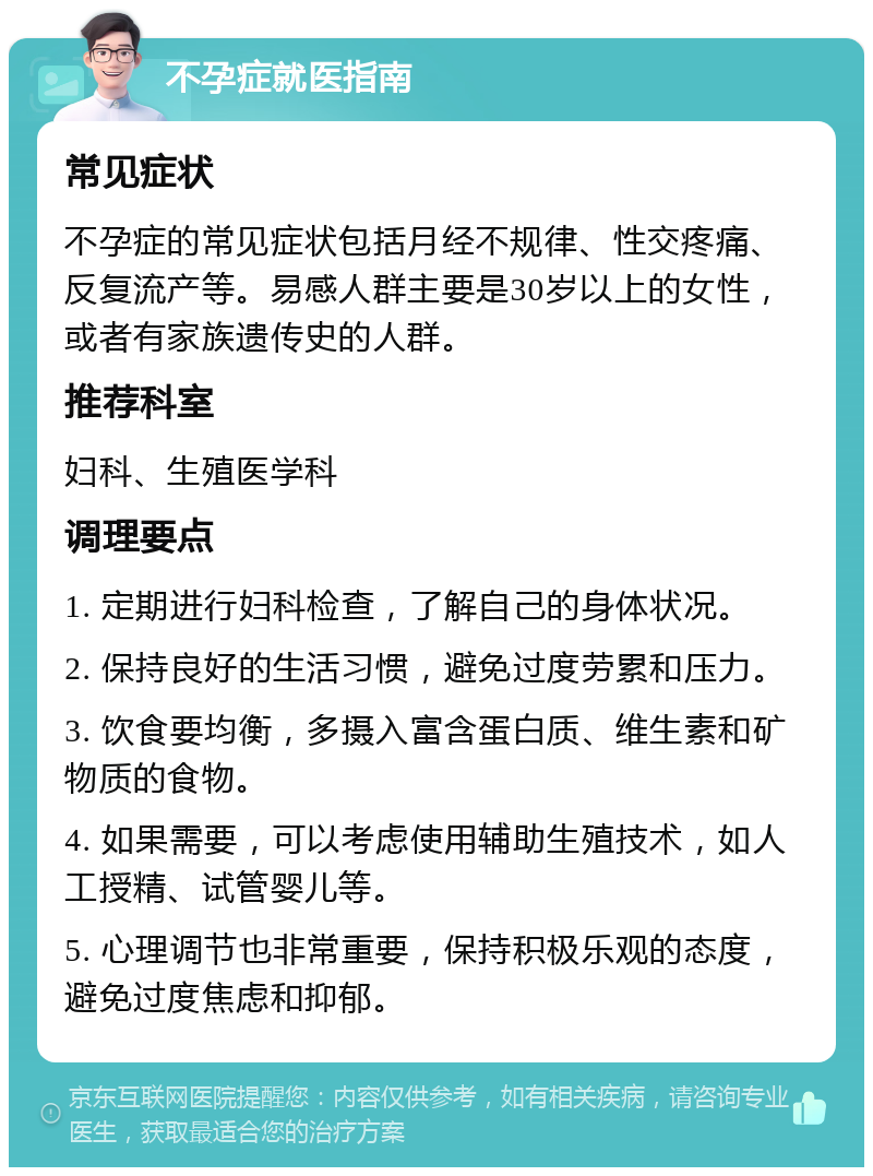 不孕症就医指南 常见症状 不孕症的常见症状包括月经不规律、性交疼痛、反复流产等。易感人群主要是30岁以上的女性，或者有家族遗传史的人群。 推荐科室 妇科、生殖医学科 调理要点 1. 定期进行妇科检查，了解自己的身体状况。 2. 保持良好的生活习惯，避免过度劳累和压力。 3. 饮食要均衡，多摄入富含蛋白质、维生素和矿物质的食物。 4. 如果需要，可以考虑使用辅助生殖技术，如人工授精、试管婴儿等。 5. 心理调节也非常重要，保持积极乐观的态度，避免过度焦虑和抑郁。