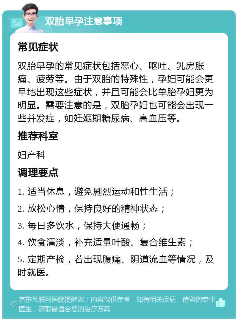 双胎早孕注意事项 常见症状 双胎早孕的常见症状包括恶心、呕吐、乳房胀痛、疲劳等。由于双胎的特殊性，孕妇可能会更早地出现这些症状，并且可能会比单胎孕妇更为明显。需要注意的是，双胎孕妇也可能会出现一些并发症，如妊娠期糖尿病、高血压等。 推荐科室 妇产科 调理要点 1. 适当休息，避免剧烈运动和性生活； 2. 放松心情，保持良好的精神状态； 3. 每日多饮水，保持大便通畅； 4. 饮食清淡，补充适量叶酸、复合维生素； 5. 定期产检，若出现腹痛、阴道流血等情况，及时就医。