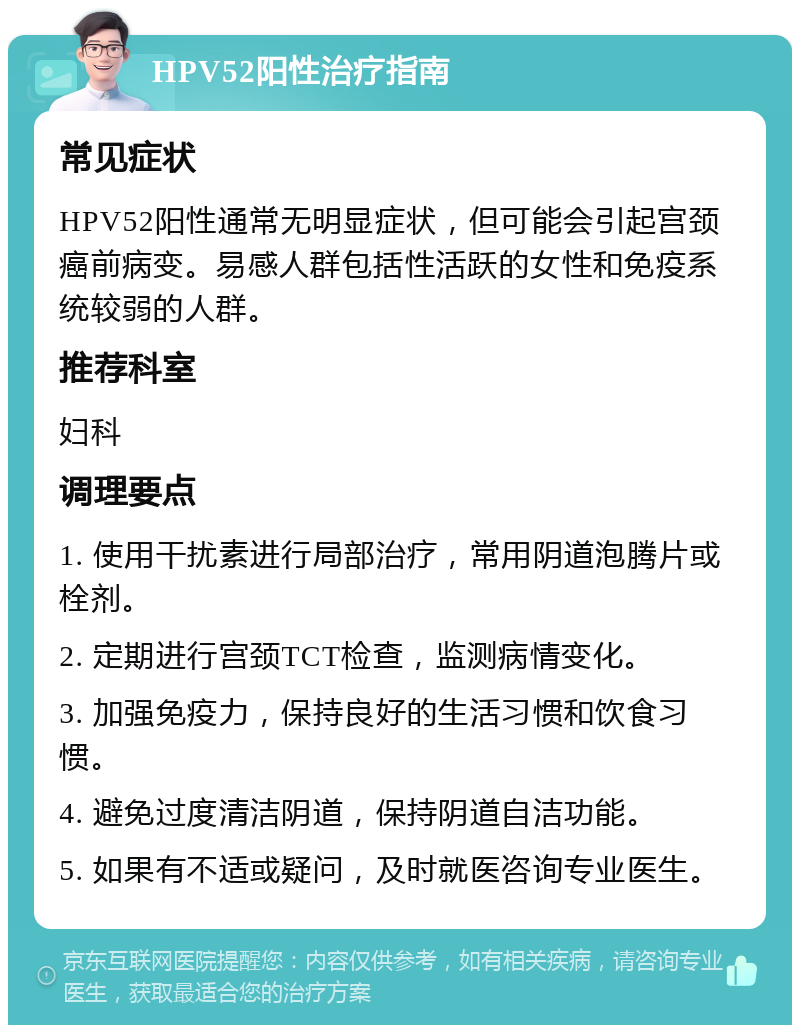 HPV52阳性治疗指南 常见症状 HPV52阳性通常无明显症状，但可能会引起宫颈癌前病变。易感人群包括性活跃的女性和免疫系统较弱的人群。 推荐科室 妇科 调理要点 1. 使用干扰素进行局部治疗，常用阴道泡腾片或栓剂。 2. 定期进行宫颈TCT检查，监测病情变化。 3. 加强免疫力，保持良好的生活习惯和饮食习惯。 4. 避免过度清洁阴道，保持阴道自洁功能。 5. 如果有不适或疑问，及时就医咨询专业医生。