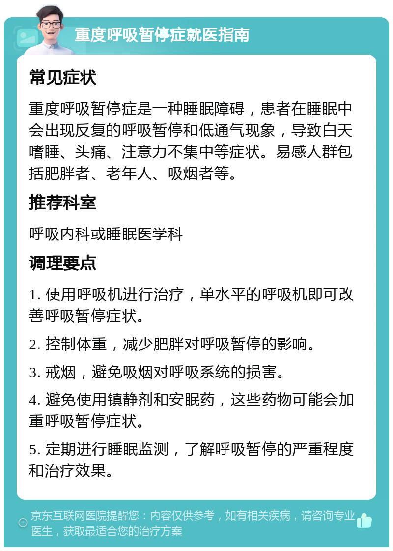 重度呼吸暂停症就医指南 常见症状 重度呼吸暂停症是一种睡眠障碍，患者在睡眠中会出现反复的呼吸暂停和低通气现象，导致白天嗜睡、头痛、注意力不集中等症状。易感人群包括肥胖者、老年人、吸烟者等。 推荐科室 呼吸内科或睡眠医学科 调理要点 1. 使用呼吸机进行治疗，单水平的呼吸机即可改善呼吸暂停症状。 2. 控制体重，减少肥胖对呼吸暂停的影响。 3. 戒烟，避免吸烟对呼吸系统的损害。 4. 避免使用镇静剂和安眠药，这些药物可能会加重呼吸暂停症状。 5. 定期进行睡眠监测，了解呼吸暂停的严重程度和治疗效果。