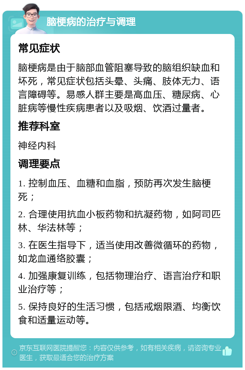 脑梗病的治疗与调理 常见症状 脑梗病是由于脑部血管阻塞导致的脑组织缺血和坏死，常见症状包括头晕、头痛、肢体无力、语言障碍等。易感人群主要是高血压、糖尿病、心脏病等慢性疾病患者以及吸烟、饮酒过量者。 推荐科室 神经内科 调理要点 1. 控制血压、血糖和血脂，预防再次发生脑梗死； 2. 合理使用抗血小板药物和抗凝药物，如阿司匹林、华法林等； 3. 在医生指导下，适当使用改善微循环的药物，如龙血通络胶囊； 4. 加强康复训练，包括物理治疗、语言治疗和职业治疗等； 5. 保持良好的生活习惯，包括戒烟限酒、均衡饮食和适量运动等。