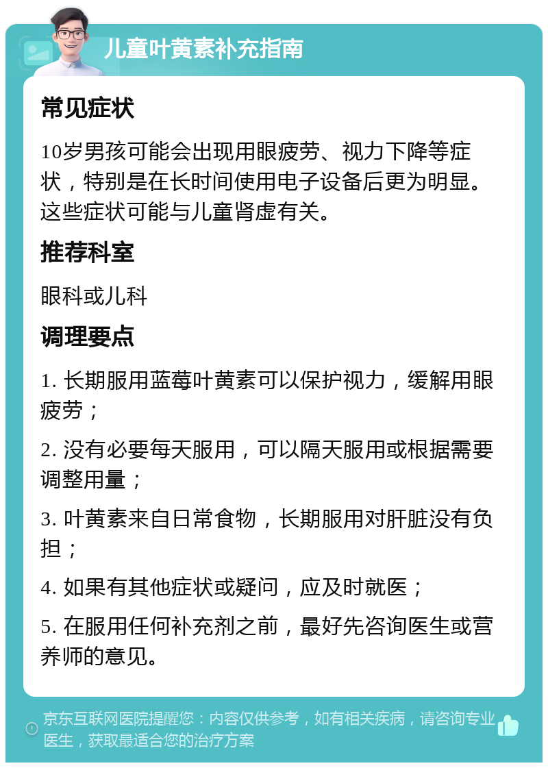 儿童叶黄素补充指南 常见症状 10岁男孩可能会出现用眼疲劳、视力下降等症状，特别是在长时间使用电子设备后更为明显。这些症状可能与儿童肾虚有关。 推荐科室 眼科或儿科 调理要点 1. 长期服用蓝莓叶黄素可以保护视力，缓解用眼疲劳； 2. 没有必要每天服用，可以隔天服用或根据需要调整用量； 3. 叶黄素来自日常食物，长期服用对肝脏没有负担； 4. 如果有其他症状或疑问，应及时就医； 5. 在服用任何补充剂之前，最好先咨询医生或营养师的意见。