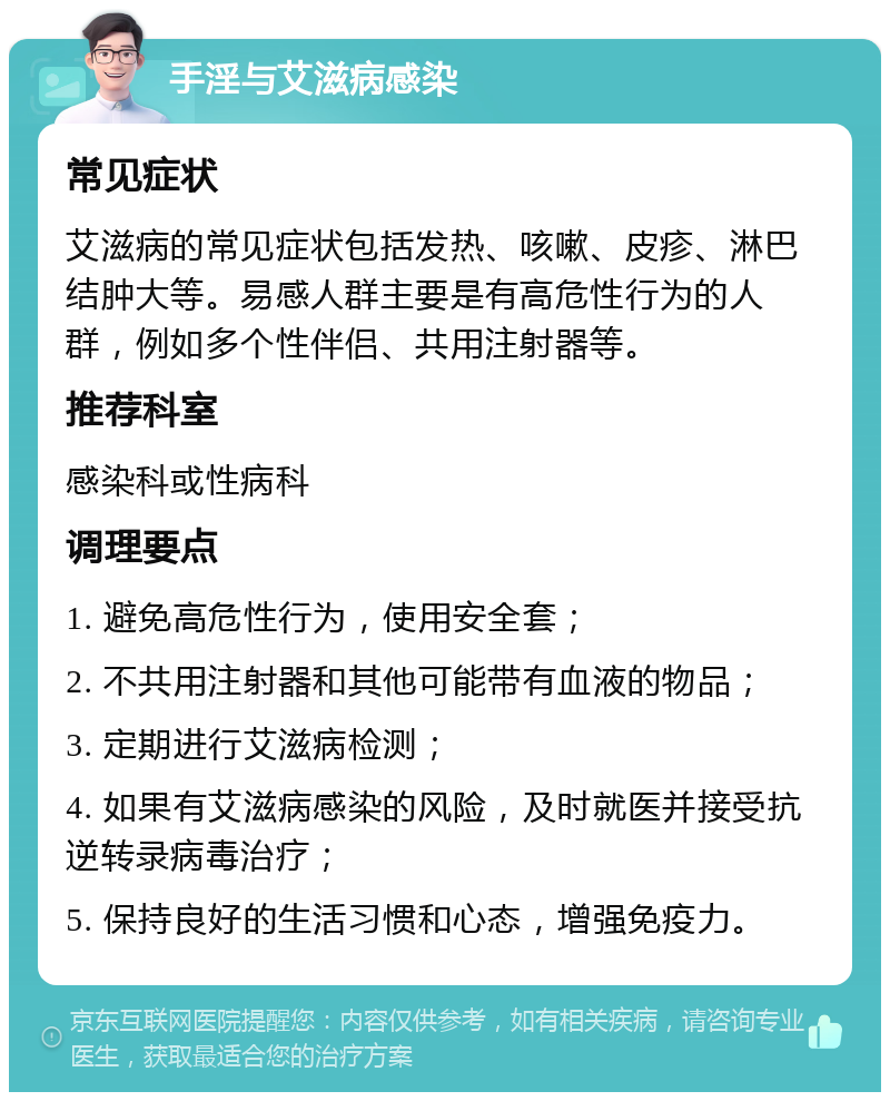 手淫与艾滋病感染 常见症状 艾滋病的常见症状包括发热、咳嗽、皮疹、淋巴结肿大等。易感人群主要是有高危性行为的人群，例如多个性伴侣、共用注射器等。 推荐科室 感染科或性病科 调理要点 1. 避免高危性行为，使用安全套； 2. 不共用注射器和其他可能带有血液的物品； 3. 定期进行艾滋病检测； 4. 如果有艾滋病感染的风险，及时就医并接受抗逆转录病毒治疗； 5. 保持良好的生活习惯和心态，增强免疫力。