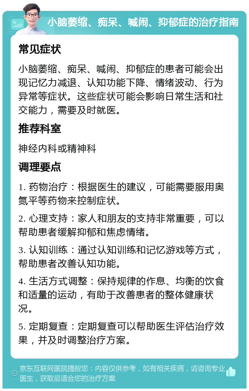 小脑萎缩、痴呆、喊闹、抑郁症的治疗指南 常见症状 小脑萎缩、痴呆、喊闹、抑郁症的患者可能会出现记忆力减退、认知功能下降、情绪波动、行为异常等症状。这些症状可能会影响日常生活和社交能力，需要及时就医。 推荐科室 神经内科或精神科 调理要点 1. 药物治疗：根据医生的建议，可能需要服用奥氮平等药物来控制症状。 2. 心理支持：家人和朋友的支持非常重要，可以帮助患者缓解抑郁和焦虑情绪。 3. 认知训练：通过认知训练和记忆游戏等方式，帮助患者改善认知功能。 4. 生活方式调整：保持规律的作息、均衡的饮食和适量的运动，有助于改善患者的整体健康状况。 5. 定期复查：定期复查可以帮助医生评估治疗效果，并及时调整治疗方案。