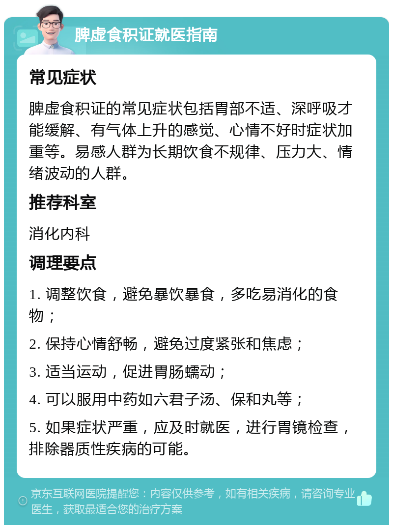 脾虚食积证就医指南 常见症状 脾虚食积证的常见症状包括胃部不适、深呼吸才能缓解、有气体上升的感觉、心情不好时症状加重等。易感人群为长期饮食不规律、压力大、情绪波动的人群。 推荐科室 消化内科 调理要点 1. 调整饮食，避免暴饮暴食，多吃易消化的食物； 2. 保持心情舒畅，避免过度紧张和焦虑； 3. 适当运动，促进胃肠蠕动； 4. 可以服用中药如六君子汤、保和丸等； 5. 如果症状严重，应及时就医，进行胃镜检查，排除器质性疾病的可能。