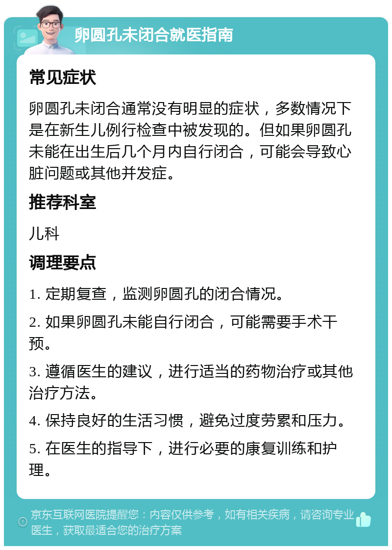 卵圆孔未闭合就医指南 常见症状 卵圆孔未闭合通常没有明显的症状，多数情况下是在新生儿例行检查中被发现的。但如果卵圆孔未能在出生后几个月内自行闭合，可能会导致心脏问题或其他并发症。 推荐科室 儿科 调理要点 1. 定期复查，监测卵圆孔的闭合情况。 2. 如果卵圆孔未能自行闭合，可能需要手术干预。 3. 遵循医生的建议，进行适当的药物治疗或其他治疗方法。 4. 保持良好的生活习惯，避免过度劳累和压力。 5. 在医生的指导下，进行必要的康复训练和护理。