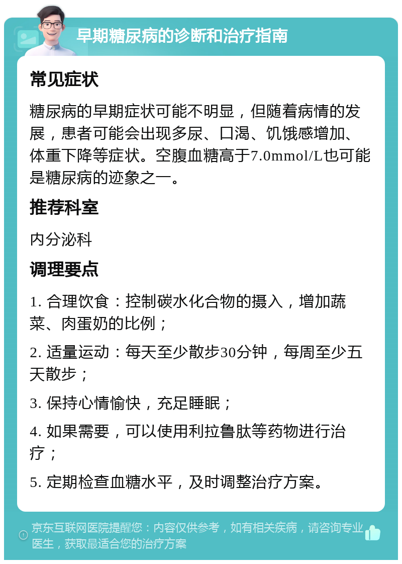 早期糖尿病的诊断和治疗指南 常见症状 糖尿病的早期症状可能不明显，但随着病情的发展，患者可能会出现多尿、口渴、饥饿感增加、体重下降等症状。空腹血糖高于7.0mmol/L也可能是糖尿病的迹象之一。 推荐科室 内分泌科 调理要点 1. 合理饮食：控制碳水化合物的摄入，增加蔬菜、肉蛋奶的比例； 2. 适量运动：每天至少散步30分钟，每周至少五天散步； 3. 保持心情愉快，充足睡眠； 4. 如果需要，可以使用利拉鲁肽等药物进行治疗； 5. 定期检查血糖水平，及时调整治疗方案。