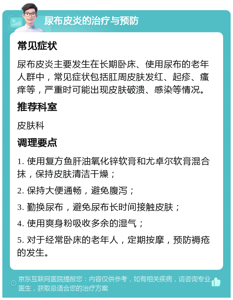 尿布皮炎的治疗与预防 常见症状 尿布皮炎主要发生在长期卧床、使用尿布的老年人群中，常见症状包括肛周皮肤发红、起疹、瘙痒等，严重时可能出现皮肤破溃、感染等情况。 推荐科室 皮肤科 调理要点 1. 使用复方鱼肝油氧化锌软膏和尤卓尔软膏混合抹，保持皮肤清洁干燥； 2. 保持大便通畅，避免腹泻； 3. 勤换尿布，避免尿布长时间接触皮肤； 4. 使用爽身粉吸收多余的湿气； 5. 对于经常卧床的老年人，定期按摩，预防褥疮的发生。