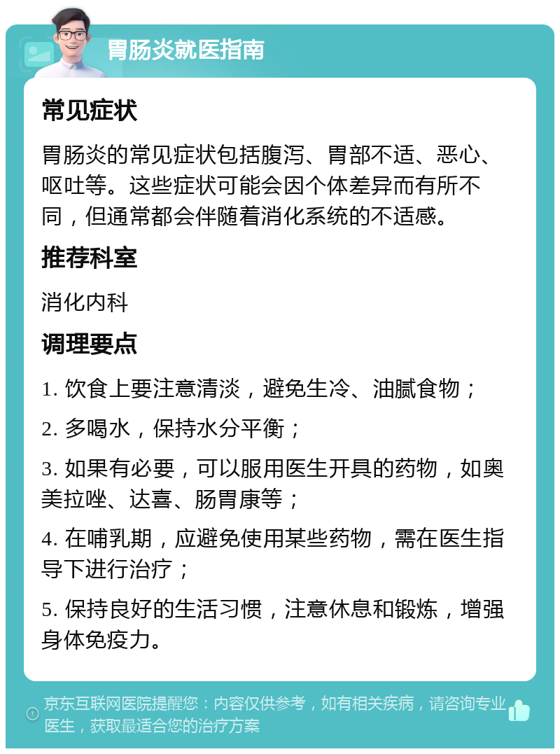 胃肠炎就医指南 常见症状 胃肠炎的常见症状包括腹泻、胃部不适、恶心、呕吐等。这些症状可能会因个体差异而有所不同，但通常都会伴随着消化系统的不适感。 推荐科室 消化内科 调理要点 1. 饮食上要注意清淡，避免生冷、油腻食物； 2. 多喝水，保持水分平衡； 3. 如果有必要，可以服用医生开具的药物，如奥美拉唑、达喜、肠胃康等； 4. 在哺乳期，应避免使用某些药物，需在医生指导下进行治疗； 5. 保持良好的生活习惯，注意休息和锻炼，增强身体免疫力。