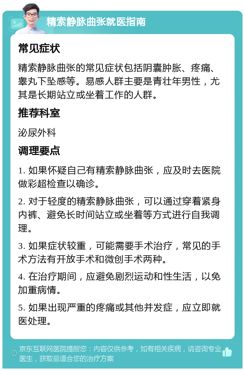 精索静脉曲张就医指南 常见症状 精索静脉曲张的常见症状包括阴囊肿胀、疼痛、睾丸下坠感等。易感人群主要是青壮年男性，尤其是长期站立或坐着工作的人群。 推荐科室 泌尿外科 调理要点 1. 如果怀疑自己有精索静脉曲张，应及时去医院做彩超检查以确诊。 2. 对于轻度的精索静脉曲张，可以通过穿着紧身内裤、避免长时间站立或坐着等方式进行自我调理。 3. 如果症状较重，可能需要手术治疗，常见的手术方法有开放手术和微创手术两种。 4. 在治疗期间，应避免剧烈运动和性生活，以免加重病情。 5. 如果出现严重的疼痛或其他并发症，应立即就医处理。