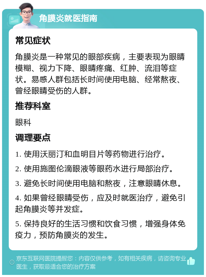 角膜炎就医指南 常见症状 角膜炎是一种常见的眼部疾病，主要表现为眼睛模糊、视力下降、眼睛疼痛、红肿、流泪等症状。易感人群包括长时间使用电脑、经常熬夜、曾经眼睛受伤的人群。 推荐科室 眼科 调理要点 1. 使用沃丽汀和血明目片等药物进行治疗。 2. 使用施图伦滴眼液等眼药水进行局部治疗。 3. 避免长时间使用电脑和熬夜，注意眼睛休息。 4. 如果曾经眼睛受伤，应及时就医治疗，避免引起角膜炎等并发症。 5. 保持良好的生活习惯和饮食习惯，增强身体免疫力，预防角膜炎的发生。