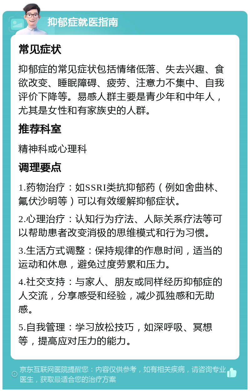 抑郁症就医指南 常见症状 抑郁症的常见症状包括情绪低落、失去兴趣、食欲改变、睡眠障碍、疲劳、注意力不集中、自我评价下降等。易感人群主要是青少年和中年人，尤其是女性和有家族史的人群。 推荐科室 精神科或心理科 调理要点 1.药物治疗：如SSRI类抗抑郁药（例如舍曲林、氟伏沙明等）可以有效缓解抑郁症状。 2.心理治疗：认知行为疗法、人际关系疗法等可以帮助患者改变消极的思维模式和行为习惯。 3.生活方式调整：保持规律的作息时间，适当的运动和休息，避免过度劳累和压力。 4.社交支持：与家人、朋友或同样经历抑郁症的人交流，分享感受和经验，减少孤独感和无助感。 5.自我管理：学习放松技巧，如深呼吸、冥想等，提高应对压力的能力。