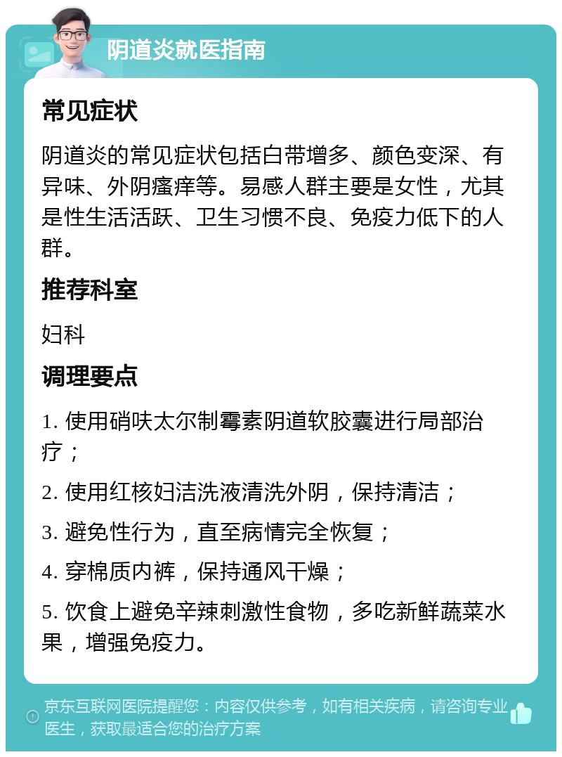 阴道炎就医指南 常见症状 阴道炎的常见症状包括白带增多、颜色变深、有异味、外阴瘙痒等。易感人群主要是女性，尤其是性生活活跃、卫生习惯不良、免疫力低下的人群。 推荐科室 妇科 调理要点 1. 使用硝呋太尔制霉素阴道软胶囊进行局部治疗； 2. 使用红核妇洁洗液清洗外阴，保持清洁； 3. 避免性行为，直至病情完全恢复； 4. 穿棉质内裤，保持通风干燥； 5. 饮食上避免辛辣刺激性食物，多吃新鲜蔬菜水果，增强免疫力。