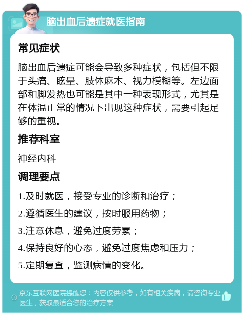 脑出血后遗症就医指南 常见症状 脑出血后遗症可能会导致多种症状，包括但不限于头痛、眩晕、肢体麻木、视力模糊等。左边面部和脚发热也可能是其中一种表现形式，尤其是在体温正常的情况下出现这种症状，需要引起足够的重视。 推荐科室 神经内科 调理要点 1.及时就医，接受专业的诊断和治疗； 2.遵循医生的建议，按时服用药物； 3.注意休息，避免过度劳累； 4.保持良好的心态，避免过度焦虑和压力； 5.定期复查，监测病情的变化。