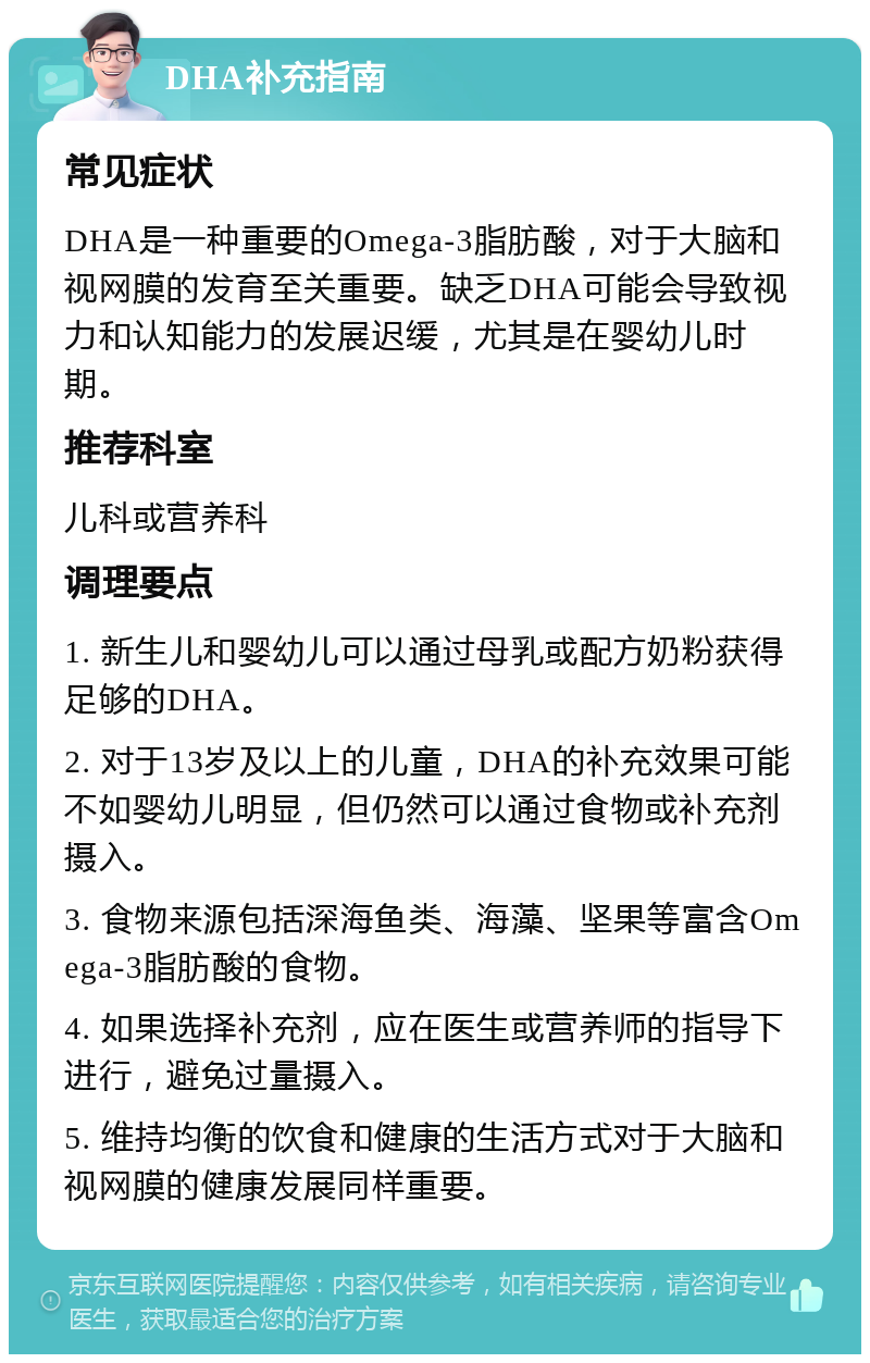 DHA补充指南 常见症状 DHA是一种重要的Omega-3脂肪酸，对于大脑和视网膜的发育至关重要。缺乏DHA可能会导致视力和认知能力的发展迟缓，尤其是在婴幼儿时期。 推荐科室 儿科或营养科 调理要点 1. 新生儿和婴幼儿可以通过母乳或配方奶粉获得足够的DHA。 2. 对于13岁及以上的儿童，DHA的补充效果可能不如婴幼儿明显，但仍然可以通过食物或补充剂摄入。 3. 食物来源包括深海鱼类、海藻、坚果等富含Omega-3脂肪酸的食物。 4. 如果选择补充剂，应在医生或营养师的指导下进行，避免过量摄入。 5. 维持均衡的饮食和健康的生活方式对于大脑和视网膜的健康发展同样重要。