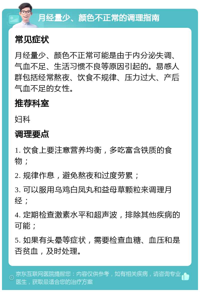 月经量少、颜色不正常的调理指南 常见症状 月经量少、颜色不正常可能是由于内分泌失调、气血不足、生活习惯不良等原因引起的。易感人群包括经常熬夜、饮食不规律、压力过大、产后气血不足的女性。 推荐科室 妇科 调理要点 1. 饮食上要注意营养均衡，多吃富含铁质的食物； 2. 规律作息，避免熬夜和过度劳累； 3. 可以服用乌鸡白凤丸和益母草颗粒来调理月经； 4. 定期检查激素水平和超声波，排除其他疾病的可能； 5. 如果有头晕等症状，需要检查血糖、血压和是否贫血，及时处理。